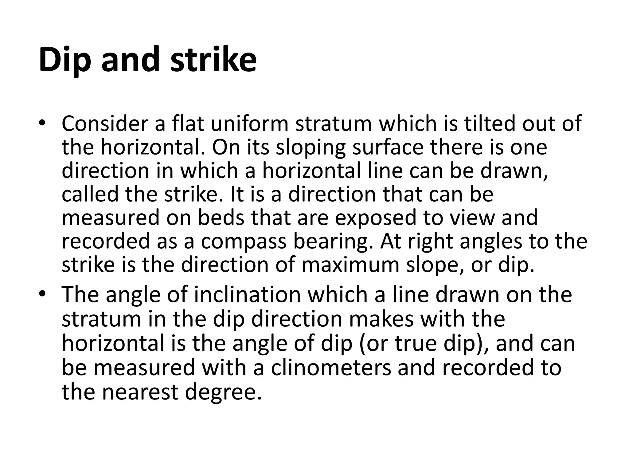 Dip and strike
• Consider a flat uniform stratum which is tilted out of
the horizontal. On its sloping surface there is one
direction in which a horizontal line can be drawn,
called the strike. It is a direction that can be
measured on beds that are exposed to view and
recorded as a compass bearing. At right angles to the
strike is the direction of maximum slope, or dip.
• The angle of inclination which a line drawn on the
stratum in the dip direction makes with the
horizontal is the angle of dip (or true dip), and can
be measured with a clinometers and recorded to
the nearest degree.
 