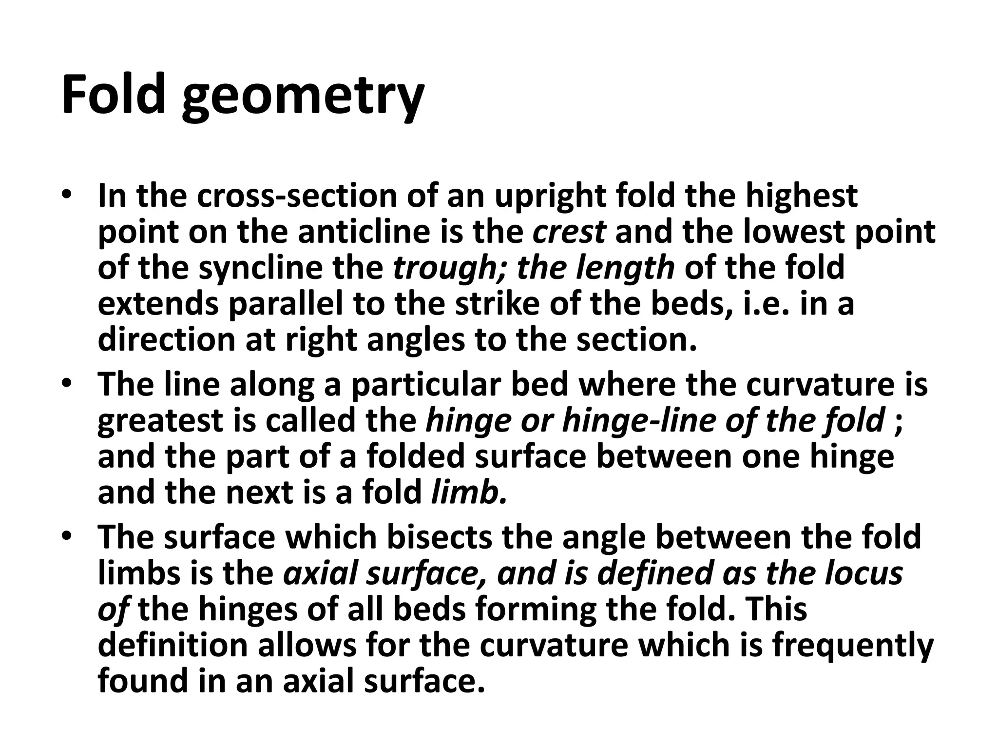 Fold geometry
• In the cross-section of an upright fold the highest
point on the anticline is the crest and the lowest point
of the syncline the trough; the length of the fold
extends parallel to the strike of the beds, i.e. in a
direction at right angles to the section.
• The line along a particular bed where the curvature is
greatest is called the hinge or hinge-line of the fold ;
and the part of a folded surface between one hinge
and the next is a fold limb.
• The surface which bisects the angle between the fold
limbs is the axial surface, and is defined as the locus
of the hinges of all beds forming the fold. This
definition allows for the curvature which is frequently
found in an axial surface.
 