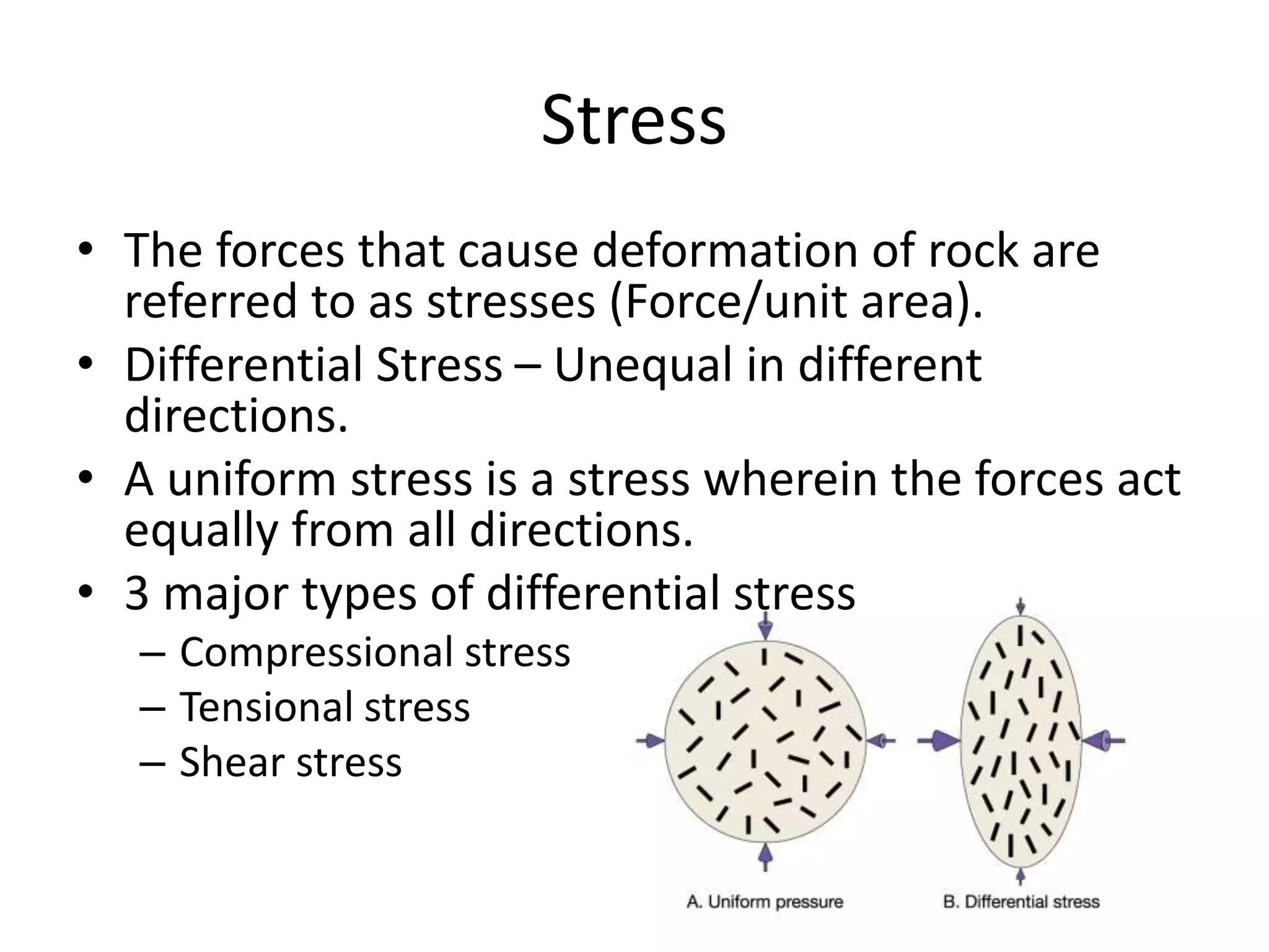 Stress
• The forces that cause deformation of rock are
referred to as stresses (Force/unit area).
• Differential Stress – Unequal in different
directions.
• A uniform stress is a stress wherein the forces act
equally from all directions.
• 3 major types of differential stress
– Compressional stress
– Tensional stress
– Shear stress
 