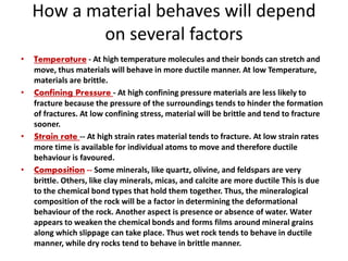 How a material behaves will depend
on several factors
• Temperature - At high temperature molecules and their bonds can stretch and
move, thus materials will behave in more ductile manner. At low Temperature,
materials are brittle.
• Confining Pressure - At high confining pressure materials are less likely to
fracture because the pressure of the surroundings tends to hinder the formation
of fractures. At low confining stress, material will be brittle and tend to fracture
sooner.
• Strain rate -- At high strain rates material tends to fracture. At low strain rates
more time is available for individual atoms to move and therefore ductile
behaviour is favoured.
• Composition -- Some minerals, like quartz, olivine, and feldspars are very
brittle. Others, like clay minerals, micas, and calcite are more ductile This is due
to the chemical bond types that hold them together. Thus, the mineralogical
composition of the rock will be a factor in determining the deformational
behaviour of the rock. Another aspect is presence or absence of water. Water
appears to weaken the chemical bonds and forms films around mineral grains
along which slippage can take place. Thus wet rock tends to behave in ductile
manner, while dry rocks tend to behave in brittle manner.
 