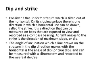 Dip and strike
• Consider a flat uniform stratum which is tilted out of
the horizontal. On its sloping surface there is one
direction in which a horizontal line can be drawn,
called the strike. It is a direction that can be
measured on beds that are exposed to view and
recorded as a compass bearing. At right angles to the
strike is the direction of maximum slope, or dip.
• The angle of inclination which a line drawn on the
stratum in the dip direction makes with the
horizontal is the angle of dip (or true dip), and can
be measured with a clinometers and recorded to
the nearest degree.
 