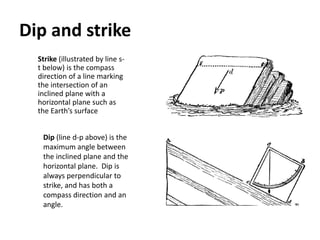 Dip and strike
Strike (illustrated by line s-
t below) is the compass
direction of a line marking
the intersection of an
inclined plane with a
horizontal plane such as
the Earth’s surface
Dip (line d-p above) is the
maximum angle between
the inclined plane and the
horizontal plane. Dip is
always perpendicular to
strike, and has both a
compass direction and an
angle.
 