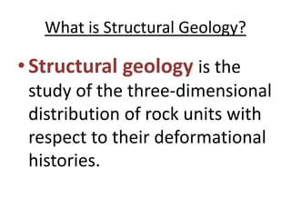 What is Structural Geology?
•Structural geology is the
study of the three-dimensional
distribution of rock units with
respect to their deformational
histories.
 