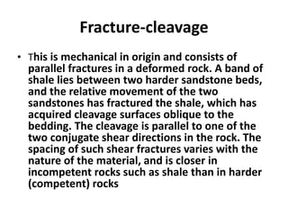 Fracture-cleavage
• This is mechanical in origin and consists of
parallel fractures in a deformed rock. A band of
shale lies between two harder sandstone beds,
and the relative movement of the two
sandstones has fractured the shale, which has
acquired cleavage surfaces oblique to the
bedding. The cleavage is parallel to one of the
two conjugate shear directions in the rock. The
spacing of such shear fractures varies with the
nature of the material, and is closer in
incompetent rocks such as shale than in harder
(competent) rocks
 