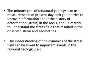 • The primary goal of structural geology is to use
measurements of present-day rock geometries to
uncover information about the history of
deformation (strain) in the rocks, and ultimately,
to understand the stress field that resulted in the
observed strain and geometries.
• This understanding of the dynamics of the stress
field can be linked to important events in the
regional geologic past.
 