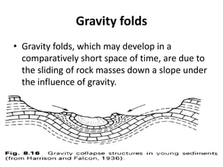 Gravity folds
• Gravity folds, which may develop in a
comparatively short space of time, are due to
the sliding of rock masses down a slope under
the influence of gravity.
 