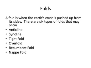 Folds
A fold is when the earth’s crust is pushed up from
its sides. There are six types of folds that may
occur:
• Anticline
• Syncline
• Tight Fold
• Overfold
• Recumbent Fold
• Nappe Fold
 