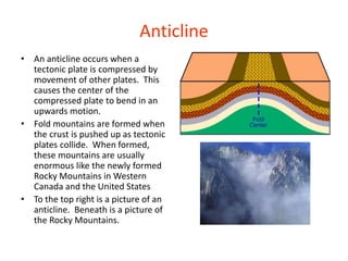 Anticline
• An anticline occurs when a
tectonic plate is compressed by
movement of other plates. This
causes the center of the
compressed plate to bend in an
upwards motion.
• Fold mountains are formed when
the crust is pushed up as tectonic
plates collide. When formed,
these mountains are usually
enormous like the newly formed
Rocky Mountains in Western
Canada and the United States
• To the top right is a picture of an
anticline. Beneath is a picture of
the Rocky Mountains.
 