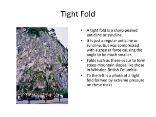 Tight Fold
• A tight fold is a sharp peaked
anticline or syncline.
• It is just a regular anticline or
syncline, but was compressed
with a greater force causing the
angle to be much smaller.
• Folds such as these occur to form
steep mountain slopes like those
in Whistler, British Columbia.
• To the left is a photo of a tight
fold formed by extreme pressure
on these rocks.
 