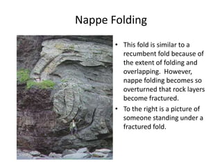 Nappe Folding
• This fold is similar to a
recumbent fold because of
the extent of folding and
overlapping. However,
nappe folding becomes so
overturned that rock layers
become fractured.
• To the right is a picture of
someone standing under a
fractured fold.
 