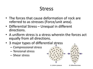 Stress
• The forces that cause deformation of rock are
referred to as stresses (Force/unit area).
• Differential Stress – Unequal in different
directions.
• A uniform stress is a stress wherein the forces act
equally from all directions.
• 3 major types of differential stress
– Compressional stress
– Tensional stress
– Shear stress
 