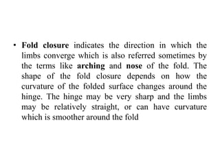 • Fold closure indicates the direction in which the
limbs converge which is also referred sometimes by
the terms like arching and nose of the fold. The
shape of the fold closure depends on how the
curvature of the folded surface changes around the
hinge. The hinge may be very sharp and the limbs
may be relatively straight, or can have curvature
which is smoother around the fold
 