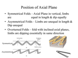 Position of Axial Plane
• Symmetrical Folds – Axial Plane in vertical, limbs
are equal in length & dip equally
• Asymmetrical Folds – Limbs are unequal in length &
Dip unequal
• Overturned Folds – fold with inclined axial planes,
limbs are dipping essentially in same direction
Symmetrical
Asymmetrical
 