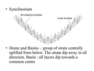• Synclinorium
• Dome and Basins – group of strata centrally
uplifted from below. The strata dip away in all
direction. Basin : all layers dip towards a
common centre
 