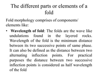 The different parts or elements of a
fold
Fold morphology comprises of components/
elements like:
• Wavelength of fold: The folds are the wave like
undulations found in the layered rocks.
Wavelength of the fold is the minimum distance
between its two successive points of same phase.
It can also be defined as the distance between two
alternating inflection points. For practical
purposes the distance between two successive
inflection points is considered as half wavelength
of the fold
 