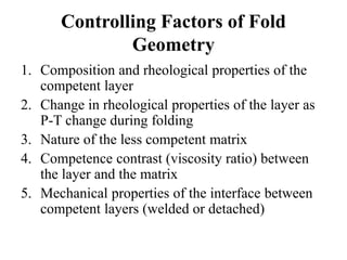 Controlling Factors of Fold
Geometry
1. Composition and rheological properties of the
competent layer
2. Change in rheological properties of the layer as
P-T change during folding
3. Nature of the less competent matrix
4. Competence contrast (viscosity ratio) between
the layer and the matrix
5. Mechanical properties of the interface between
competent layers (welded or detached)
 