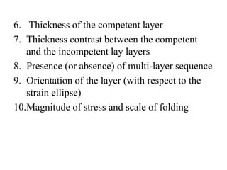 6. Thickness of the competent layer
7. Thickness contrast between the competent
and the incompetent lay layers
8. Presence (or absence) of multi-layer sequence
9. Orientation of the layer (with respect to the
strain ellipse)
10.Magnitude of stress and scale of folding
 