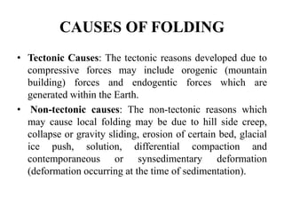 CAUSES OF FOLDING
• Tectonic Causes: The tectonic reasons developed due to
compressive forces may include orogenic (mountain
building) forces and endogentic forces which are
generated within the Earth.
• Non-tectonic causes: The non-tectonic reasons which
may cause local folding may be due to hill side creep,
collapse or gravity sliding, erosion of certain bed, glacial
ice push, solution, differential compaction and
contemporaneous or synsedimentary deformation
(deformation occurring at the time of sedimentation).
 
