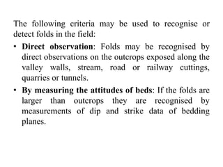 The following criteria may be used to recognise or
detect folds in the field:
• Direct observation: Folds may be recognised by
direct observations on the outcrops exposed along the
valley walls, stream, road or railway cuttings,
quarries or tunnels.
• By measuring the attitudes of beds: If the folds are
larger than outcrops they are recognised by
measurements of dip and strike data of bedding
planes.
 