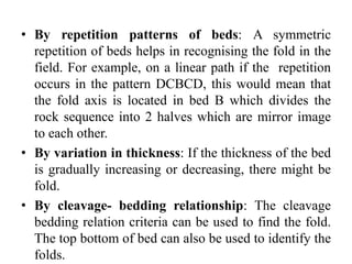 • By repetition patterns of beds: A symmetric
repetition of beds helps in recognising the fold in the
field. For example, on a linear path if the repetition
occurs in the pattern DCBCD, this would mean that
the fold axis is located in bed B which divides the
rock sequence into 2 halves which are mirror image
to each other.
• By variation in thickness: If the thickness of the bed
is gradually increasing or decreasing, there might be
fold.
• By cleavage- bedding relationship: The cleavage
bedding relation criteria can be used to find the fold.
The top bottom of bed can also be used to identify the
folds.
 