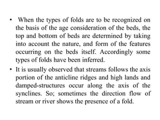 • When the types of folds are to be recognized on
the basis of the age consideration of the beds, the
top and bottom of beds are determined by taking
into account the nature, and form of the features
occurring on the beds itself. Accordingly some
types of folds have been inferred.
• It is usually observed that streams follows the axis
portion of the anticline ridges and high lands and
damped-structures occur along the axis of the
synclines. So; sometimes the direction flow of
stream or river shows the presence of a fold.
 