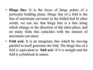 • Hinge line: It is the locus of hinge points of a
particular bedding plane. Hinge line of a fold is the
line of maximum curvature in the folded bed In other
words, we can say that hinge line is a line along
which change in the direction of dip takes place, and
on many folds this coincides with the amount of
maximum curvature.
• Fold axis: It is an imaginary line which by moving
parallel to itself generates the fold. The hinge line of a
fold is equivalent to ‘fold axis’ if it is straight and the
fold is cylindrical in nature.
 