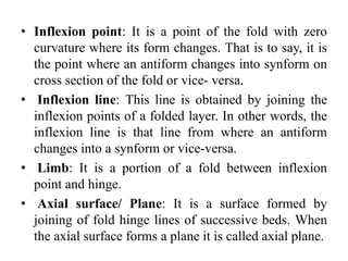 • Inflexion point: It is a point of the fold with zero
curvature where its form changes. That is to say, it is
the point where an antiform changes into synform on
cross section of the fold or vice- versa.
• Inflexion line: This line is obtained by joining the
inflexion points of a folded layer. In other words, the
inflexion line is that line from where an antiform
changes into a synform or vice-versa.
• Limb: It is a portion of a fold between inflexion
point and hinge.
• Axial surface/ Plane: It is a surface formed by
joining of fold hinge lines of successive beds. When
the axial surface forms a plane it is called axial plane.
 