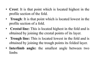• Crest: It is that point which is located highest in the
profile section of the fold.
• Trough: It is that point which is located lowest in the
profile section of a fold.
• Crestal line: This is located highest in the fold and is
obtained by joining the crestal points of its layer.
• Trough line: This is located lowest in the fold and is
obtained by joining the trough points its folded layer.
• Interlimb angle: the smallest angle between two
limbs
 