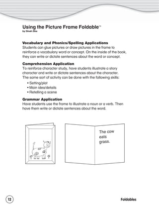 Using the Picture Frame Foldable

TM

by Dinah Zike

Vocabulary and Phonics/Spelling Applications
Students can glue pictures or draw pictures in the frame to
reinforce a vocabulary word or concept. On the inside of the book,
they can write or dictate sentences about the word or concept.
Comprehension Application
To reinforce character study, have students illustrate a story
character and write or dictate sentences about the character.
The same sort of activity can be done with the following skills:
• Setting/plot
• Main idea/details
• Retelling a scene
Grammar Application
Have students use the frame to illustrate a noun or a verb. Then
have them write or dictate sentences about the word.

12

Foldables

 