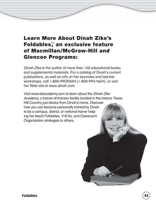 Learn More About Dinah Zike’s
,
Foldables™ an exclusive feature
of Macmillan/McGraw-Hill and
Glencoe Programs:
Dinah Zike is the author of more than 150 educational books
and supplemental materials. For a catalog of Dinah’s current
publications, as well as info on her keynotes and teacher
workshops, call 1-800-99DINAH (1-800-993-4624), or visit
her Web site at www.dinah.com
Visit www.dzacademy.com to learn about the Dinah Zike
Academy, a trainer-of-trainers facility located in the historic Texas
Hill Country just blocks from Dinah’s home. Discover
how you can become personally trained by Dinah
to be a campus, district, or national trainer helping her teach Foldables, V-K-Vs, and Classroom
Organization strategies to others.

Foldables

43

 