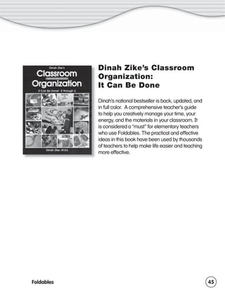 Dinah Zike’s Classroom
Organization:
It Can Be Done
Dinah’s national bestseller is back, updated, and
in full color. A comprehensive teacher’s guide
to help you creatively manage your time, your
energy, and the materials in your classroom. It
is considered a “must” for elementary teachers
who use Foldables. The practical and effective
ideas in this book have been used by thousands
of teachers to help make life easier and teaching
more effective.

Foldables

45

 