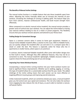 The Benefits of Manual Incline Settings
The manual incline function is a notable feature that sets these treadmills apart from
others. Adjusting the incline manually allows you to increase the intensity of your
workout, simulating the challenge of running or walking uphill. This feature helps you
burn more calories, improve cardiovascular health, and build muscle strength more
effectively.
When compared to an electric manual incline treadmill, the manual version provides a
greater sense of control over your workout. You can adjust the incline before or during
your exercise without needing to rely on a motor or preset programs. This flexibility
ensures that your workout remains dynamic and tailored to your fitness level.
Folding Design for Convenient Storage
Space is a common concern when it comes to home gym equipment. However, a
manual incline foldable treadmill offers a solution to this issue. With its foldable frame,
you can quickly collapse the treadmill after use and store it in a compact space like a
closet or under the bed. This feature is especially useful for those who live in
apartments or smaller homes, where space is at a premium.
In contrast, electric motorized foldable treadmills often come with bulkier designs due
to their built-in motors. Although they offer additional features, they may not be as
convenient to store. The manual treadmill’s lightweight, foldable structure makes it a
superior choice for those prioritizing ease of use and storage.
Improving Your Home Workout Routine
Incorporating a manual incline running machine into your home workout routine can
lead to significant fitness improvements. Whether you're walking, jogging, or running,
this type of treadmill allows for a customizable workout that fits your needs. The added
challenge of the incline setting means that each session can be more effective at
targeting different muscle groups and improving overall endurance.
Unlike motorized treadmills, which can sometimes dictate your pace, a manual treadmill
gives you full control over your speed and resistance. This not only makes the workout
more engaging but also reduces the risk of injury, as you're able to maintain a natural,
self-paced rhythm.
 