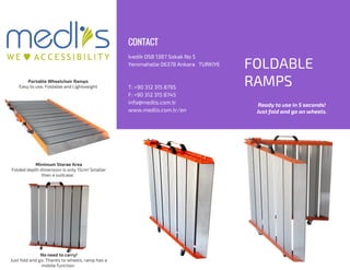 FOLDABLE
RAMPS
Ivedik OSB 1387 Sokak No 5
Yenimahalle 06378 Ankara TURKIYE
T: +90 312 315 8795
F: +90 312 315 8745
info@medlis.com.tr
www.medlis.com.tr/en
CONTACT
Portable Wheelchair Ramps
Easy to use, Foldable and Lightweight
Minimum Storae Area
Folded depth dimension is only 15cm! Smaller
than a suitcase.
No need to carry!
Just fold and go. Thanks to wheels, ramp has a
mobile function.
Ready to use in 5 seconds!
Just fold and go on wheels.
 