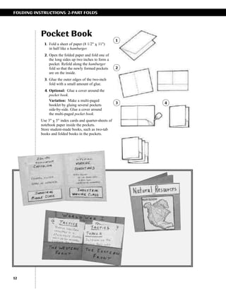 FOLDING INSTRUCTIONS: 2-PART FOLDS

Pocket Book
1. Fold a sheet of paper (8 1/2" ␹ 11")
in half like a hamburger.
2. Open the folded paper and fold one of
the long sides up two inches to form a
pocket. Refold along the hamburger
fold so that the newly formed pockets
are on the inside.

1

2

3. Glue the outer edges of the two-inch
fold with a small amount of glue.
4. Optional: Glue a cover around the
pocket book.
Variation: Make a multi-paged
booklet by gluing several pockets
side-by-side. Glue a cover around
the multi-paged pocket book.
Use 3" ␹ 5" index cards and quarter-sheets of
notebook paper inside the pockets.
Store student-made books, such as two-tab
books and folded books in the pockets.

12

3

4

 