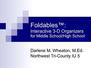 Foldables ™:  Interactive 3-D Organizers for Middle School/High School Darlene M. Wheaton, M.Ed. Northwest Tri-County IU 5 