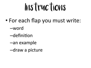 Instructions
• For	
  each	
  ﬂap	
  you	
  must	
  write:	
  	
  
– word	
  
– deﬁni6on	
  
– an	
  example	
  
– draw	
  a	
  picture	
  
 