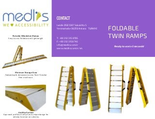 FOLDABLE
TWIN RAMPS
Ivedik OSB 1387 Sokak No 5
Yenimahalle 06378 Ankara TURKIYE
T: +90 312 315 8795
F: +90 312 315 8745
info@medlis.com.tr
www.medlis.com.tr/en
CONTACT
Portable Wheelchair Ramps
Easy to use, Foldable and Lightweight
Minimum Storage Area
Folded depth dimension is only 15cm! Smaller
than a suitcase.
AntiSlip Surface
Approach profile of ramp has a unique design for
antislip function on vehicles.
Ready to use in 5 seconds!
 