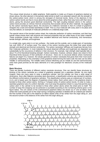 Transparent & Flexible Electronics
10 Massimo Marrazzo - biodomotica.com
This unique sheet structure is called graphene. Solid graphite is made up of layers of graphene stacked as
shown above. No other element in the periodic table bonds to itself in an extended network with the strength of
the carbon-carbon bond, which is among the strongest of chemical bonds. Some of the electrons in the
carbon-carbon bonds are free to move about the entire graphene sheet, rather than stay home with their donor
atoms, giving the structure good electrical conductivity. The tight coupling between atoms in the carbon-
carbon bond provides an intrinsic thermal conductivity that exceeds almost all other materials. As suggested
by the carbon nanotube figure above, the structure of a fullerene nanotube is that of a sheet of graphene,
wrapped into a tube and bonded seamlessly to itself. This is a true molecule with every atom in its place and
very few defects: an example of molecular perfection on a relatively large scale.
The special nature of the bonded carbon sheet, the molecular perfection of carbon nanotubes, and their long
tubular shape endow them with physical and chemical properties that are unlike those of any other material.
These properties include high surface area, excellent electrical and thermal conductivity, and tremendous
tensile strength, stiffness, and toughness.
In a single tube, every atom is on two surfaces - the inside and the outside, and a single gram of nanotubes
has over 2400 m2 of surface area! The nature of the carbon bonding gives the tubes their great tensile
strength and electrical and thermal conductivity. The carbon nanotubes' stiffness and toughness derives from
their molecular perfection. In most materials the actual observed stiffness and toughness are degraded very
substantially by the occurrence of defects in their structure. For example, high strength steel typically fails at
about 1% of its theoretical breaking strength. Carbon nanotubes, however, achieve values very close to their
theoretical limits because of their perfection of structure - there are no structural defects where mechanical
failures can begin! It is, however, the tubular geometry of carbon nanotubes that gives them their most exotic
properties. Depending on the orientation of the graphene sheet forming the tube's wall, the tube can be either
metallic or semiconducting. The metallic tubes conduct electricity just as metals do and the semiconducting
ones have great promise as the basic elements of a new paradigm for electronic circuitry at the molecular
level.
Basic Structure
There are literally hundreds of different carbon nanotube structures. One can identify these structures by
thinking of the carbon nanotube as a sheet of graphene wrapped into a seamless cylinder. As one might
imagine, there are many ways to wrap a graphene cylinder, and the cylinder can have a wide range of
dimensions. Soon after fullerene nanotubes were discovered, a classification scheme was devised to describe
the different conformations of graphene cylinders. This classification scheme uses an ordered pair of numbers,
(n,m), and is based upon the diagram of graphene shown below. Each carbon atom in the graphene sheet is
bonded to three other carbon atoms, forming a Y-shaped vertex of carbon-carbon bonds. In order to make a
seamless graphene tube of a uniform diameter, one must wrap the graphene sheet in a way that permits every
carbon atom in the cylinder to be bonded to three other carbon atoms where the sheet joins to itself. The
number of ways this wrapping can be achieved is countable according to the numbering scheme given in the
figure below. The unit vectors of the 2-dimensional graphene lattice are shown as a1 and a2 below. Each
vertex that could possibly join to the origin during a wrapping operation is labeled with an ordered pair wherein
the first number of the pair is the distance (in lattice repeat units) of the vertex from the origin along a1, and
the second number is the distance of the vertex from the origin along a2.
 