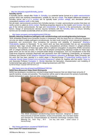 Transparent & Flexible Electronics
100 Massimo Marrazzo - biodomotica.com
- http://en.wikipedia.org/wiki/Schottky_barrier
Schottky barrier
A Schottky barrier, named after Walter H. Schottky, is a potential barrier formed at a metal—semiconductor
junction which has rectifying characteristics, suitable for use as a diode. The largest differences between a
Schottky barrier and a p—n junction are its typically lower junction voltage, and decreased (almost
nonexistent) depletion width in the metal.
Not all metal—semiconductor junctions form Schottky barriers. A metal—semiconductor junction that does not
rectify current is called an ohmic contact. Rectifying properties depend on the metal's work function, the band
gap of the intrinsic semiconductor, the type and concentration of dopants in the semiconductor, and other
factors. Design of semiconductor devices requires familiarity with the Schottky effect to ensure Schottky
barriers are not created accidentally where an ohmic connection is desired.
- http://www.nanowerk.com/spotlight/spotid=2749.php
Reliably detecting foodborne pathogens with nanotechnology and encoding/decoding techniques.
"With embedded forward error-correction function in biosensors, with the result that our multi-array biosensor
not only can detect multiple pathogens simultaneously, but also could correct for errors induced by artifacts in
biosensors and environment, thus increasing the accuracy and reliability of biosensors" Shantanu
Chakrabartty explains to Nanowerk. "In our recent work we have demonstrated that we can successfully
construct basic logic circuits (AND and OR) using computational primitives inherent in antigen-antibody
interaction. The operation of these logic gates relies on selective conjugation of polyaniline (PANI) nanowires
with an antigen-antibody complex. We have also developed corresponding electrical models for these logic
gates which can be now be used in computer-aided design of biosensors. d;0";3.0";Visualization of the final
multii-array biosensor prototype (Reprinted with permission from IOP Publishing) Chakrabartty, an Assistant
Professor and Director of the Adaptive Integrated Microsystems Laboratory at Michigan State University, led
the work that has been reported in a recent paper in Nanotechnology ("Fundamental building blocks for
molecular biowire based forward error-correcting biosensors") where he, together with first author Yang Liu
and Associate Professor Evangelyn C. Alocilja describes the fabrication, characterization and modeling of
fundamental logic gates that can be used for designing biosensors with FEC.
By Michael Berger, Copyright 2008 Nanowerk LLC
- http://www.nano.org.uk/news/may2008/latest1395.htm
NASA Nano-Biosensor Helps Detect Biohazards
NASA has developed a revolutionary nanotechnology-based biosensor that can detect trace amounts of
specific bacteria, viruses and parasites. This biosensor will be used to help prevent the spread of potentially
deadly biohazards in water, food and other contaminated sources.
This NASA developed nanotechnology-based biosensor, designed to detect
trace amounts of specific bacteria, viruses and parasites, has now been tested
and licensed for commercialization by biosensor technology company Early
Warning Inc., from Troy , N.Y. 23rd May 2008 NASA - ©2008 Institute of
Nanotechnology
- http://www.patentstorm.us/patents/7303875.html
Nano-chem-FET based biosensors
 