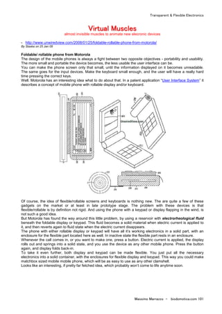 Transparent & Flexible Electronics
Massimo Marrazzo - biodomotica.com 101
VVVVVVVViiiiiiiirrrrrrrrttttttttuuuuuuuuaaaaaaaallllllll MMMMMMMMuuuuuuuusssssssscccccccclllllllleeeeeeeessssssss
almost invisible muscles to animate new elecronic devices
- http://www.unwiredview.com/2008/01/25/foldable-rollable-phone-from-motorola/
By Staska on 25 Jan 08
Foldable/ rollable phone from Motorola
The design of the mobile phones is always a fight between two opposite objectives - portability and usability.
The more small and portable the device becomes, the less usable the user interface can be.
You can make the phone screen only that small, until the information displayed on it becomes unreadable.
The same goes for the input devices. Make the keyboard small enough, and the user will have a really hard
time pressing the correct keys.
Well. Motorola has an interesting idea what to do about that. In a patent application “User Interface System” it
describes a concept of mobile phone with rollable display and/or keyboard.
Of course, the idea of flexible/rollable screens and keyboards is nothing new. The are quite a few of these
gadgets on the market or at least in late prototype stage. The problem with these devices is that
flexible/rollable is by definition not rigid. And using the phone with a keypad or display flapping in the wind, is
not such a good idea.
But Motorola has found the way around this little problem, by using a reservoir with electrorheological fluid
beneath the foldable display or keypad. This fluid becomes a solid material when electric current is applied to
it, and then reverts again to fluid state when the electric current disappears.
The phone with either rollable display or keypad will have all it’s working electronics in a solid part, with an
enclosure for the flexible part located here as well. In inactive state the flexible part rests in an enclosure.
Whenever the call comes in, or you want to make one, press a button. Electric current is applied, the display
rolls out and springs into a solid state, and you use the device as any other mobile phone. Press the button
again, and display folds back-in.
To take it even further, both display and keypad can be made flexible. You just put all the necessary
electronics into a solid container, with the enclosures for flexible display and keypad. This way you could make
matchbox sized mobile mobile phone, which will be as easy to use as any other clamshell.
Looks like an interesting, if pretty far fetched idea, which probably won’t come to life anytime soon.
 