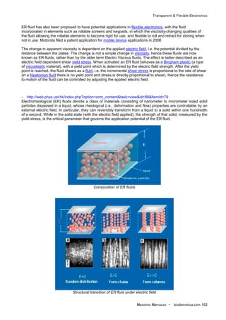 Transparent & Flexible Electronics
Massimo Marrazzo - biodomotica.com 103
ER fluid has also been proposed to have potential applications in flexible electronics, with the fluid
incorporated in elements such as rollable screens and keypads, in which the viscosity-changing qualities of
the fluid allowing the rollable elements to become rigid for use, and flexible to roll and retract for storing when
not in use. Motorola filed a patent application for mobile device applications in 2006
The change in apparent viscosity is dependent on the applied electric field, i.e. the potential divided by the
distance between the plates. The change is not a simple change in viscosity, hence these fluids are now
known as ER fluids, rather than by the older term Electro Viscous fluids. The effect is better described as an
electric field dependent shear yield stress. When activated an ER fluid behaves as a Bingham plastic (a type
of viscoelastic material), with a yield point which is determined by the electric field strength. After the yield
point is reached, the fluid shears as a fluid, i.e. the incremental shear stress is proportional to the rate of shear
(in a Newtonian fluid there is no yield point and stress is directly proportional to shear). Hence the resistance
to motion of the fluid can be controlled by adjusting the applied electric field.
- http://web.phys.ust.hk/index.php?option=com_content&task=view&id=88&Itemid=79
Electrorheological (ER) fluids denote a class of materials consisting of nanometer to micrometer sized solid
particles dispersed in a liquid, whose rheological (i.e., deformation and flow) properties are controllable by an
external electric field. In particular, they can reversibly transform from a liquid to a solid within one hundredth
of a second. While in the solid state (with the electric field applied), the strength of that solid, measured by the
yield stress, is the critical parameter that governs the application potential of the ER fluid.
Composition of ER fluids
Structural transition of ER fluid under electric field
 