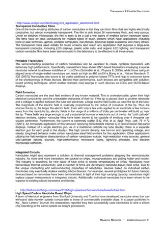 Transparent & Flexible Electronics
Massimo Marrazzo - biodomotica.com 11
- http://www.unidym.com/technology/cnt_application_electronics.html
Transparent Conductive Films
One of the more amazing attributes of carbon nanotubes is that they can form films that are highly electrically
conductive, but almost completely transparent. The film is only about 50 nanometers thick, and very porous.
Under an electron microscope, the film is seen to be a just a few layers of endless carbon nanotube ropes.
The films have an ideal conductivity for multiple types of touch screens which have applications including
point-of-sale terminals, games, portable computers, cell phones, personal digital assistants and many others.
The transparent films used initially for touch screens also reach any application that requires a large-area
transparent conductor, including LCD displays, plastic solar cells, and organic LED lighting, and transparent
carbon nanotube films have been demonstrated in the laboratory to be effective in all these areas.
Printable Transistors
The semiconducting properties of carbon nanotubes can be exploited to create printable transistors with
extremely high performance. Specifically, researchers have shown CNT-based transistors employing a sparse
nanotube network to achieve mobilities of 1 cm2/V-s (Schindler et al., Physica E (2006), while those using an
aligned array of single-walled nanotubes can reach as high as 480 cm2/V-s [Kang et al., Nature Nanotech. 2,
230 (2007)]. Nanotubes also prove to be useful additives to polymer-based TFTs and help to overcome some
of the shortcomings of those devices. Beyond their performance, such devices are compatible with solution-
based printing techniques, which enable dramatic cost savings in such devices as LCDs and OLED-based
displays.
Field Emission
Carbon nanotubes are the best field emitters of any known material. This is understandable, given their high
electrical conductivity, and the unbeatable sharpness of their tip. If the tip is placed close to another electrode
and a voltage is applied between the tube and electrode, a large electric field builds up near the tip of the tube.
The magnitude of the electric field is inversely proportional to the radius of curvature of the tip. Thus the
sharper the tip is, the larger the electric field. Even with only a few volts applied to an electrode a few microns
away from the nanotube tip, electric fields in the range of a millions of Volts per centimeter will build up near
the tip. These fields are large enough to pull a substantial number of electrons out of the tip. As "cold cathode"
electron emitters, carbon nanotube films have been shown to be capable of emitting over 4 Amperes per
square centimeter. Furthermore, the current is extremely stable [B.Q. Wei, et al. Appl. Phys. Lett. 79 1172
(2001)]. An immediate application of this behavior receiving considerable interest is in field-emission flat-panel
displays. Instead of a single electron gun, as in a traditional cathode ray tube display, there is a separate
electron gun for each pixel in the display. The high current density, low turn-on and operating voltage, and
steady, long-lived behavior make carbon nanotubes ideal field emitters for this application. Other applications
utilizing the field-emission characteristics of carbon nanotubes include: high-resolution x-ray sources, general
cold-cathode lighting sources, high-performance microwave tubes, lightning arrestors, and electron
microscope cathodes.
Integrated Circuits
Nanotubes might also represent a solution to thermal management problems plaguing the semiconductor
industry. As more and more transistors are packed on chips, microprocessors are getting hotter and noisier.
The industry is searching for new types of heat sinks to control temperatures on chips. Nanotubes have
tremendous thermal conductivity, and a number of firms are developing nanotube-based heat sinks. Due to
the unique conducting and semiconducting properties of nanotubes, devices based on individual carbon
nanotubes may eventually replace existing silicon devices. For example, several prototypes for future memory
devices based on nanotubes have been demonstrated. In light of their high carrying capacity, nanotubes might
replace copper interconnects in integrated circuits. Additionally, individual nanotubes have been shown to be
superior to existing silicon transistors and diodes.
- http://thefutureofthings.com/news/1106/high-speed-carbon-nanotube-based-chips.html
High Speed Carbon Nanotube Based Chips
A team of electrical engineers from Stanford University and Toshiba have developed nanotube wires that can
withstand data transfer speeds comparable to those of commercially available chips. In a paper published in
the _Nano Letters" Journal, the researchers reported they had successfully used nanotubes to wire a silicon
chip operating at the same speeds as today's processors.
 