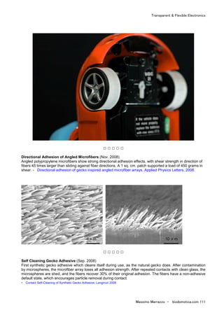 Transparent & Flexible Electronics
Massimo Marrazzo - biodomotica.com 111
□ □ □ □ □
Directional Adhesion of Angled Microfibers (Nov. 2008)
Angled polypropylene microfibers show strong directional adhesion effects, with shear strength in direction of
fibers 45 times larger than sliding against fiber directions. A 1 sq. cm. patch supported a load of 450 grams in
shear. - Directional adhesion of gecko inspired angled microfiber arrays, Applied Physics Letters, 2008.
□ □ □ □ □
Self Cleaning Gecko Adhesive (Sep. 2008)
First synthetic gecko adhesive which cleans itself during use, as the natural gecko does. After contamination
by microspheres, the microfiber array loses all adhesion strength. After repeated contacts with clean glass, the
microspheres are shed, and the fibers recover 30% of their original adhesion. The fibers have a non-adhesive
default state, which encourages particle removal during contact.
- Contact Self-Cleaning of Synthetic Gecko Adhesive, Langmuir 2008
 