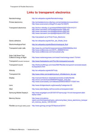 Transparent & Flexible Electronics
116 Massimo Marrazzo - biodomotica.com
LLLLLLLLiiiiiiiinnnnnnnnkkkkkkkkssssssss ttttttttoooooooo ttttttttrrrrrrrraaaaaaaannnnnnnnssssssssppppppppaaaaaaaarrrrrrrreeeeeeeennnnnnnntttttttt eeeeeeeelllllllleeeeeeeeccccccccttttttttrrrrrrrroooooooonnnnnnnniiiiiiiiccccccccssssssss
Nanotechnology http://en.wikipedia.org/wiki/Nanotechnology
Printed electronics http://printedelectronics.idtechex.com/printedelectronicsworld/en/
http://www.sciencenet.cn/blog/Print.aspx?id=50678
Transparent electronics http://techon.nikkeibp.co.jp/article/HONSHI/20071024/141211/
http://www.nanowerk.com/spotlight/spotid=1858.php
http://www.nanowerk.com/spotlight/spotid=2062.php
http://www.nanowerk.com/spotlight/spotid=8787.php
http://npl.postech.ac.kr/?mid=Trans_Electronic
Gecko adhesive: http://en.wikipedia.org/wiki/Van_der_Waals_force
Electrorheological fluid: http://en.wikipedia.org/wiki/Electrorheological_fluid
Transparent solar cells http://www.hp.com/hpinfo/newsroom/press/2008/080604a.html
http://www.octillioncorp.com/OCTL_20080818.html
http://www.octillioncorp.com/nano-power.php
Solar Cell Sheet That
Collects Energy at Night http://www.nextenergynews.com/news1/next-energy-news1.7d.html
Transparent acoustic transducer http://www.freshpatents.com/Thin-film-transparent-acoustic
Transparent sound http://thefutureofthings.com/news/5967/flexible-transparent-nanotube-based-
loudspeakers.html
Witricity http://en.wikipedia.org/wiki/WiTricity
Transparent Ink http://www.inktec.com/english/product_info/electronic_tec.asp
Display http://nanoarchitecture.net/article/nanotubes-enable-flexible
http://dvice.com/archives/2008/04/firstpaper_erea.php
http://www.sciencedaily.com/releases/2008/03/080331172507.htm
Lens http://www.ibridgenetwork.org/browse/by?categories=23
Oled http://www.oled-display.net/how-works-a-transparent-oled
Samsung Mobile Display's http://www.engadget.com/2010/01/07/samsungs-14-inch-transparent-oled-
laptop-video/
Memory Device http://www.innovations-
report.com/html/reports/physics_astronomy/clear_future_electronics_transpar
ent_memory_device_124145.html
Flexible see-through battery power http://www.gizmag.com/go/7018/picture/32741/
 