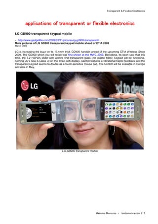 Transparent & Flexible Electronics
Massimo Marrazzo - biodomotica.com 117
aaaaaaaapppppppppppppppplllllllliiiiiiiiccccccccaaaaaaaattttttttiiiiiiiioooooooonnnnnnnnssssssss ooooooooffffffff ttttttttrrrrrrrraaaaaaaannnnnnnnssssssssppppppppaaaaaaaarrrrrrrreeeeeeeennnnnnnntttttttt oooooooorrrrrrrr fffffffflllllllleeeeeeeexxxxxxxxiiiiiiiibbbbbbbblllllllleeeeeeee eeeeeeeelllllllleeeeeeeeccccccccttttttttrrrrrrrroooooooonnnnnnnniiiiiiiiccccccccssssssss
LG GD900 transparent keypad mobile
- http://www.gadgetlite.com/2009/03/31/pictures-lg-gd900-transparent/
More pictures of LG GD900 transparent keypad mobile ahead of CTIA 2009
March 2009
LG is increasing the buzz on its 13.4mm thick GD900 handset ahead of the upcoming CTIA Wireless Show
2009. The GD900 which you will recall was first shown at the MWC 2009, Barcelona. Its been said that this
time, the 7.2 HSPDA slider with world's first transparent glass (not plastic folks!) keypad will be functional,
running LG's new S-Class UI on the three inch display. GD900 features a vibrational haptic feedback and the
transparent keypad seems to double as a touch-sensitive mouse pad. The GD900 will be available in Europe
and Asia in May.
LG-GD900 transparent mobile
 