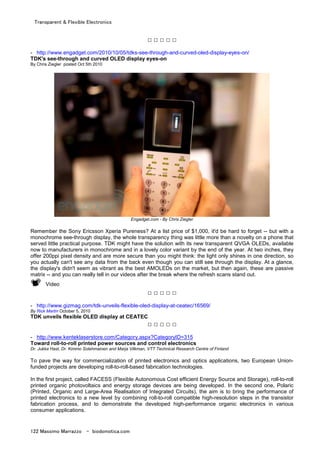 Transparent & Flexible Electronics
122 Massimo Marrazzo - biodomotica.com
□ □ □ □ □
- http://www.engadget.com/2010/10/05/tdks-see-through-and-curved-oled-display-eyes-on/
TDK's see-through and curved OLED display eyes-on
By Chris Ziegler posted Oct 5th 2010
Engadget.com - By Chris Ziegler
Remember the Sony Ericsson Xperia Pureness? At a list price of $1,000, it'd be hard to forget -- but with a
monochrome see-through display, the whole transparency thing was little more than a novelty on a phone that
served little practical purpose. TDK might have the solution with its new transparent QVGA OLEDs, available
now to manufacturers in monochrome and in a lovely color variant by the end of the year. At two inches, they
offer 200ppi pixel density and are more secure than you might think: the light only shines in one direction, so
you actually can't see any data from the back even though you can still see through the display. At a glance,
the display's didn't seem as vibrant as the best AMOLEDs on the market, but then again, these are passive
matrix -- and you can really tell in our videos after the break where the refresh scans stand out.
Video
□ □ □ □ □
- http://www.gizmag.com/tdk-unveils-flexible-oled-display-at-ceatec/16569/
By Rick Martin October 5, 2010
TDK unveils flexible OLED display at CEATEC
□ □ □ □ □
- http://www.kenteklaserstore.com/Category.aspx?CategoryID=315
Toward roll-to-roll printed power sources and control electronics
Dr. Jukka Hast, Dr. Kimmo Solehmainen and Marja Vilkman, VTT Technical Research Centre of Finland
To pave the way for commercialization of printed electronics and optics applications, two European Union-
funded projects are developing roll-to-roll-based fabrication technologies.
In the first project, called FACESS (Flexible Autonomous Cost efficient Energy Source and Storage), roll-to-roll
printed organic photovoltaics and energy storage devices are being developed. In the second one, Polaric
(Printed, Organic and Large-Area Realisation of Integrated Circuits), the aim is to bring the performance of
printed electronics to a new level by combining roll-to-roll compatible high-resolution steps in the transistor
fabrication process, and to demonstrate the developed high-performance organic electronics in various
consumer applications.
 