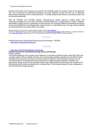 Transparent & Flexible Electronics
124 Massimo Marrazzo - biodomotica.com
All other components of the energy source built for the FACESS project are printed, except for the electronic
part. This is because the performance limitations of printed electronic circuits force the use of traditional,
silicon-based microchips for the control electronics. To enable wholly printed devices, the printed circuits must
be improved significantly.
After the FACESS and POLARIC projects, high-performing organic electronic building blocks and
manufacturing platforms can be used in all areas of printed electronics, including sensors, memory, batteries,
photovoltaics, lighting and any combination of these devices. By combining different functionalities and blocks
on the same flexible foil, and integrating the whole process in a cost-efficient way, the huge market potential
for printed electronics and optics will turn into reality.
Meet the authors Dr. Jukka Hast is a senior research scientist; e-mail: jukka.hast@vtt.fi.
Dr. Kimmo Solehmainen also is a senior research scientist; e-mail: kimmo.solehmainen@vtt.fi. Marja Vilkman is a research scientist; e-
mail: marja.vilkman@vtt.fi. All three work at VTT Technical Research Centre of Finland, Printed Functional Solutions.
□ □ □ □ □
Flexible Autonomous Cost Efficient Energy Source and Storage = FACESS
- http://www.vtt.fi/proj/facess/index.jsp
□ □ □ □ □
- http://www.vtt.fi/proj/facess/facess_overview.jsp
Flexible Autonomous Cost Efficient Energy Source and Storage
Project overview
The general objectives of this project are the following: to manufacture efficient organic solar cells (OSC) and
a thin film battery (TFB) on flexible substrate using commercially available materials and cost efficient roll-to-
roll (R2R) mass production techniques, printing, as well as integrate a control transistor circuitry on a foil.
The ultimate goal is to integrate these three structures to a single assembly resulting in a flexible, fully
autonomous energy source. In this assembly organic solar cells harvest the solar energy and charge the thin
film batteries which provide the electricity for an external load. The Si-based transistor circuitry integrated on
the foil controls the charge operation.
 