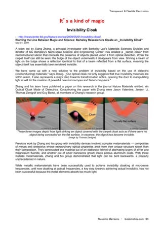 Transparent & Flexible Electronics
Massimo Marrazzo - biodomotica.com 125
IIIIIIIItttttttt’’’’’’’’ssssssss aaaaaaaa kkkkkkkkiiiiiiiinnnnnnnndddddddd ooooooooffffffff mmmmmmmmaaaaaaaaggggggggiiiiiiiicccccccc
Invisibility Cloak
- http://newscenter.lbl.gov/feature-stories/2009/05/01/invisibility-cloak/
Blurring the Line Between Magic and Science: Berkeley Researchers Create an _Invisibility Cloak"
May 01, 2009
A team led by Xiang Zhang, a principal investigator with Berkeley Lab's Materials Sciences Division and
director of UC Berkeley's Nano-scale Science and Engineering Center, has created a _carpet cloak" from
nanostructured silicon that conceals the presence of objects placed under it from optical detection. While the
carpet itself can still be seen, the bulge of the object underneath it disappears from view. Shining a beam of
light on the bulge shows a reflection identical to that of a beam reflected from a flat surface, meaning the
object itself has essentially been rendered invisible.
We have come up with a new solution to the problem of invisibility based on the use of dielectric
(nonconducting) materials," says Zhang. _Our optical cloak not only suggests that true invisibility materials are
within reach, it also represents a major step towards transformation optics, opening the door to manipulating
light at will for the creation of powerful new microscopes and faster computers."
Zhang and his team have published a paper on this research in the journal Nature Materials entitled: An
Optical Cloak Made of Dielectrics. Co-authoring the paper with Zhang were Jason Valentine, Jensen Li,
Thomas Zentgraf and Guy Bartal, all members of Zhang's research group.
These three images depict how light striking an object covered with the carpet cloak acts as if there were no
object being concealed on the flat surface. In essence, the object has become invisible.
(Image by Thomas Zentgraf)
Previous work by Zhang and his group with invisibility devices involved complex metamaterials — composites
of metals and dielectrics whose extraordinary optical properties arise from their unique structure rather than
their composition. They constructed one material out of an elaborate fishnet of alternating layers of silver and
magnesium fluoride, and another out of silver nanowires grown inside porous aluminum oxide. With these
metallic metamaterials, Zhang and his group demonstrated that light can be bent backwards, a property
unprecedented in nature.
While metallic metamaterials have been successfully used to achieve invisibility cloaking at microwave
frequencies, until now cloaking at optical frequencies, a key step towards achieving actual invisibility, has not
been successful because the metal elements absorb too much light.
 