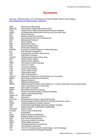Transparent & Flexible Electronics
Massimo Marrazzo - biodomotica.com 127
AAAAAAAAccccccccrrrrrrrroooooooonnnnnnnnyyyyyyyymmmmmmmmssssssss
See also: Nanotechnology vol.2 Technology for E-books Readers (B/W & colors display)
www.biodomotica.com/public/e-paper_e-book.pdf
AFM Atomic Force Microscope
AMOLED Active Matrix Organic light emitting diode
CIGS Copper Indium Gallium Selenide (semiconductor material)
CMOS Complementary Metal-Oxide Semiconductor (transistor type)
CNT Carbon Nanotube
DEA Dielectric Elastomer Actuators
DSSC Dye sensitized solar cell or Graetzel Cell
EAP Electroactive Polymers
EW Electro-wetting
EMF Electromotive force
ERF Electrorheological fluid
ESD Electrostatic discharge
ESNAM European Scientific Network for Artificial Muscles
FFL Flat, Flexible Loudspeakers
FEC Forward error-correction (biosensors)
FET Field Effect Transistor
F-OLED Flexible Organic light emitting diode
GPS Global Position System
GUI Graphical User Interface
IPMC Ionic polymer-metal-composite
ITO Indium Tin Oxide
LAN Local area networks
LCD Liquid Crystal Display
LCM Liquid crystal module
LED Light-emitting diode
LEP Light emitting polymer
LOPE-C Large-area, Organic and Printed Electronics Convention
MEMS Micro Electronic Mechanical Systems
MR Magneto-Resistive
MRF Magnetorheological fluid
MRAM Magnetoresistive Random Access Memory - A memory fabricated using nanotechnology
which uses electron spin to store data.
MWNT Multi-walled nanotubes
NEMS Nanoelectromechanical systems
OEL Organic Electroluminescent (display technology)
OLED Organic Light-Emitting Diode
Organic UI User Interface
PANI Polyaniline
PH OLED Phosphorescent Organic Light-Emitting Diode
PDA Personal Digital Assistant (electronic handheld information device)
PDMS Polydimethylsiloxane (organic polymer)
PEN Polyethylene Naphthalate (electrical insulation material)
PET Plastic substrates: polyethylene teraphthalate
PM-OLED Passive matrix
P-OLED Polymer light emitting diode
PV Photovoltaic
RFID Radio Frequency Identification
RRAM Resistive random access memory
R2R Roll-To-Roll (manufacturing)
STM Scanning tunneling microscope
SWNT Single-walled nanotubes
TEC Transparent Electronic Conductive
TEG Thermoelectric generators
TFT Thin Film Transistor (Liquid Crystal Display, LCD technology)
TiO2 Titanium Dioxide (Photocatalyst coatings)
 