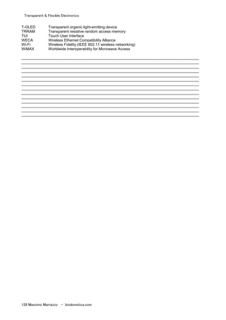 Transparent & Flexible Electronics
128 Massimo Marrazzo - biodomotica.com
T-OLED Transparent organic light-emitting device
TRRAM Transparent resistive random access memory
TUI Touch User Interface
WECA Wireless Ethernet Compatibility Alliance
Wi-Fi Wireless Fidelity (IEEE 802.11 wireless networking)
WiMAX Worldwide Interoperability for Microwave Access
____________________________________________________________________________________
____________________________________________________________________________________
____________________________________________________________________________________
____________________________________________________________________________________
____________________________________________________________________________________
____________________________________________________________________________________
____________________________________________________________________________________
____________________________________________________________________________________
____________________________________________________________________________________
____________________________________________________________________________________
____________________________________________________________________________________
____________________________________________________________________________________
____________________________________________________________________________________
____________________________________________________________________________________
 